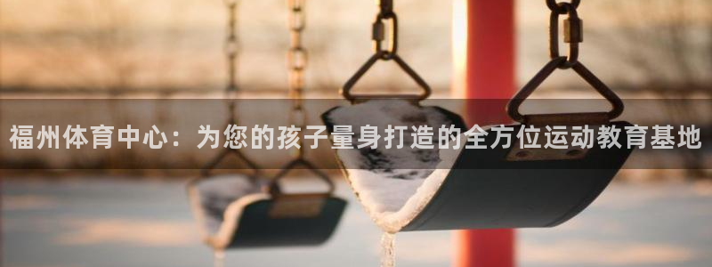 菲律宾ug环球官网：福州体育中心：为您的孩子量身打造的全方位运动教育基地