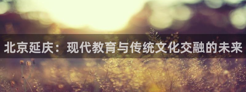 ug环球官网：北京延庆：现代教育与传统文化交融的未来